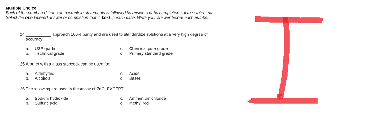 Multiple Choice
Each of the numbered items or incomplete statements is followed by answers or by completions of the statement.
Select the one lettered answer or completion that is best in each case. Write your answer before each number.
24.
approach 100% purity and are used to standardize solutions at a very high degree of
accuracy.
a.
USP grade
C.
Chemical pure grade
b.
Technical grade
d.
Primary standard grade
25.A buret with a glass stopcock can be used for:
a.
Aldehydes
C.
Acids
b.
Alcohols
d.
Bases
26. The following are used in the assay of ZnO, EXCEPT
a.
Sodium hydroxide
C.
Ammonium chloride
b.
Sulfuric acid
d.
Methyl red
I