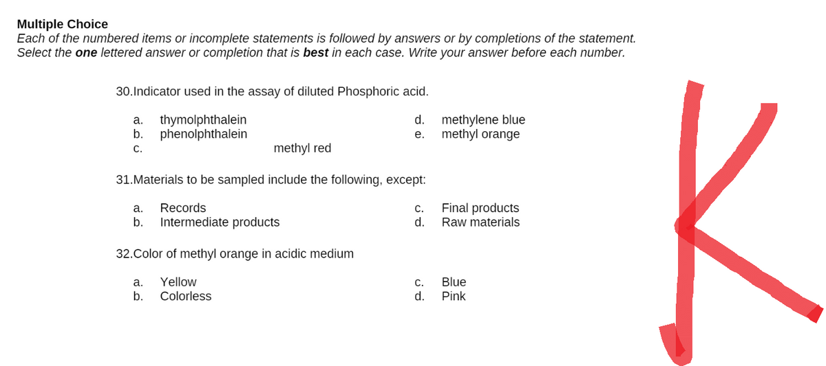 Multiple Choice
Each of the numbered items or incomplete statements is followed by answers or by completions of the statement.
Select the one lettered answer or completion that is best in each case. Write your answer before each number.
30. Indicator used in the assay of diluted Phosphoric acid.
a.
thymolphthalein
d.
methylene blue
methyl orange
b. phenolphthalein
e.
C.
methyl red
31. Materials to be sampled include the following, except:
a. Records
C.
Final products
Raw materials
b. Intermediate products
d.
32.Color of methyl orange in acidic medium
a. Yellow
C.
Blue
b. Colorless
d.
Pink
4