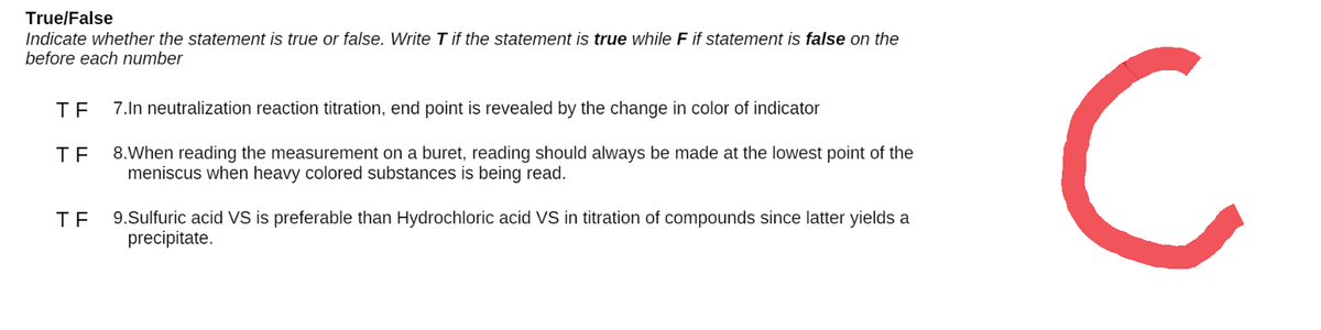 True/False
Indicate whether the statement is true or false. Write T if the statement is true while F if statement is false on the
before each number
TF 7.In neutralization reaction titration, end point is revealed by the change in color of indicator
TF 8.When reading the measurement on a buret, reading should always be made at the lowest point of the
meniscus when heavy colored substances is being read.
TE
9.Sulfuric acid VS is preferable than Hydrochloric acid VS in titration of compounds since latter yields a
precipitate.
C