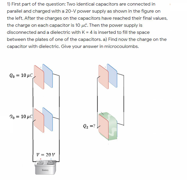 1) First part of the question: Two identical capacitors are connected in
parallel and charged with a 20-V power supply as shown in the figure on
the left. After the charges on the capacitors have reached their final values,
the charge on each capacitor is 10 µC. Then the power supply is
disconnected and a dielectric with K = 4 is inserted to fill the space
between the plates of one of the capacitors. a) Find now the charge on the
capacitor with dielectric. Give your answer in microcoulombs.
Qo = 10 µC
%3D
20 = 10 µC
Q2 =?
V = 20 V
Batnery
