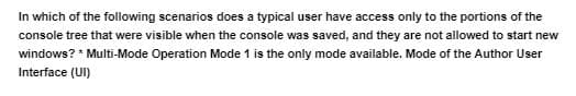 In which of the following scenarios does a typical user have access only to the portions of the
console tree that were visible when the console was saved, and they are not allowed to start new
windows? * Multi-Mode Operation Mode 1 is the only mode available. Mode of the Author User
Interface (UI)
