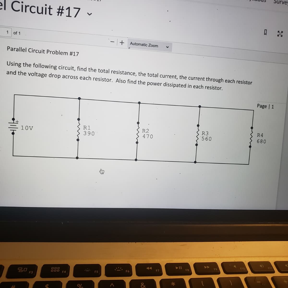 el Circuit #17 -
1
of 1
Parallel Circuit Problem #17
Using the following circuit, find the total resistance, the total current, the current through each resistor
and the voltage drop across each resistor. Also find the power dissipated in each resistor.
4
10V
20
F3
ooo
ODD F4
%
R1
390
F5
- + Automatic Zoom
男
F6
R2
470
AA
F7
*
F8
R3
560
F9
F10
Surve
Page | 1
R4
680