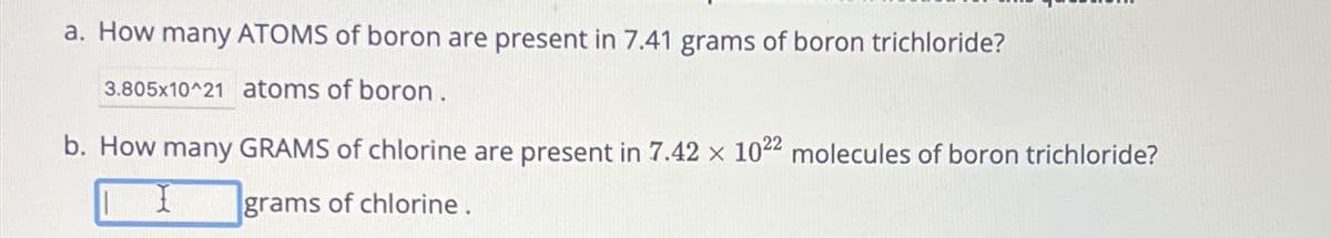 a. How many ATOMS of boron are present in 7.41 grams of boron trichloride?
3.805x10^21 atoms of boron.
b. How many GRAMS of chlorine are present in 7.42 x 1022 molecules of boron trichloride?
grams of chlorine.