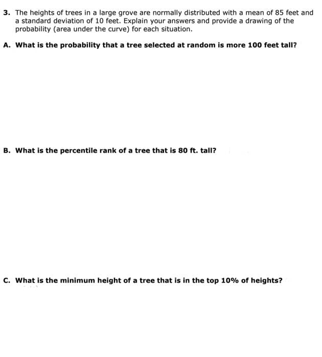 3. The heights of trees in a large grove are normally distributed with a mean of 85 feet and
a standard deviation of 10 feet. Explain your answers and provide a drawing of the
probability (area under the curve) for each situation.
A. What is the probability that a tree selected at random is more 100 feet tall?
B. What is the percentile rank of a tree that is 80 ft. tall?
c. What is the minimum height of a tree that is in the top 10% of heights?
