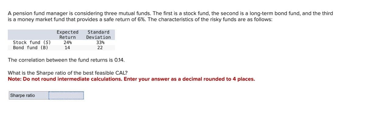 A pension fund manager is considering three mutual funds. The first is a stock fund, the second is a long-term bond fund, and the third
is a money market fund that provides a safe return of 6%. The characteristics of the risky funds are as follows:
Stock fund (S)
Bond fund (B)
Expected
Return
24%
14
Sharpe ratio
Standard
Deviation
33%
22
The correlation between the fund returns is 0.14.
What is the Sharpe ratio of the best feasible CAL?
Note: Do not round intermediate calculations. Enter your answer as a decimal rounded to 4 places.