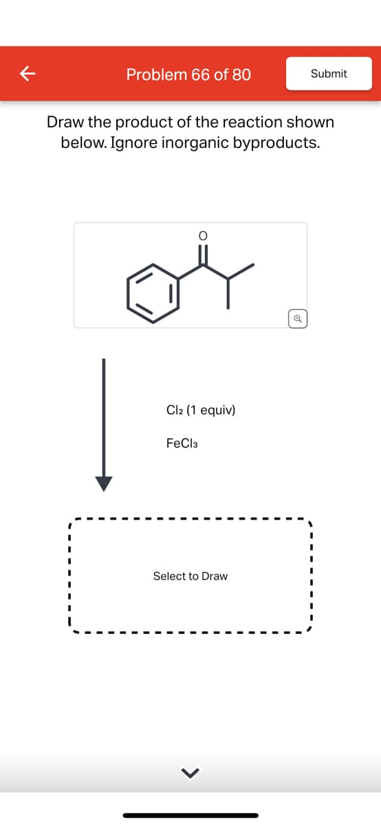 Problem 66 of 80
Submit
Draw the product of the reaction shown
below. Ignore inorganic byproducts.
Cl2 (1 equiv)
FeCl3
Select to Draw
>
Q