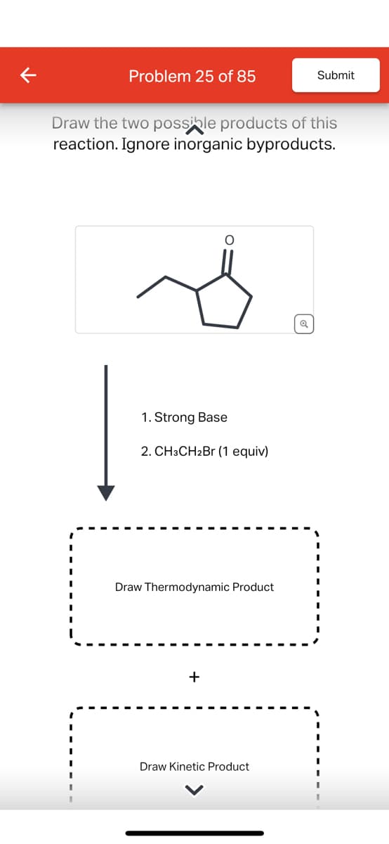 Problem 25 of 85
Submit
Draw the two possible products of this
reaction. Ignore inorganic byproducts.
1. Strong Base
2. CH3CH2Br (1 equiv)
Draw Thermodynamic Product
+
Draw Kinetic Product
વ્