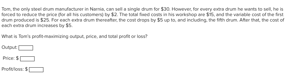 Tom, the only steel drum manufacturer in Narnia, can sell a single drum for $30. However, for every extra drum he wants to sell, he is
forced to reduce the price (for all his customers) by $2. The total fixed costs in his workshop are $15, and the variable cost of the first
drum produced is $25. For each extra drum thereafter, the cost drops by $5 up to, and including, the fifth drum. After that, the cost of
each extra drum increases by $5.
What is Tom's profit-maximizing output, price, and total profit or loss?
Output:
Price: $
Profit/loss: $
