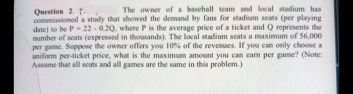 Question 2. 7.
commissioned a study that showed the demand by fans for stadium seats (per playing
date) to be P- 22 - 0.2Q, where P is the average price of a ticket and Q represents the
number of seats (expressed in thousands). The local stadium seats a maximum of 56,000
per game. Suppose the owner offers you 10% of the revenues. If you can only choose a
uniform per-ticket price, what is the maximum amount you can carn per game? (Note:
Assume that all seats and all games are the same in this problem.)
The owner of a baseball team and local stadium has
