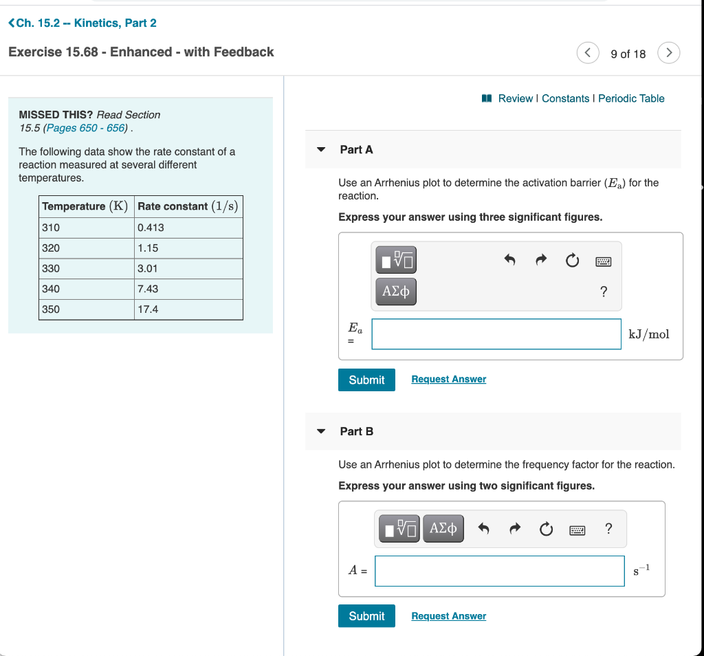 <Ch. 15.2 -- Kinetics, Part 2
Exercise 15.68 - Enhanced - with Feedback
9 of 18
>
I Review | Constants I Periodic Table
MISSED THIS? Read Section
15.5 (Pages 650 - 656) .
Part A
The following data show the rate constant of a
reaction measured at several different
temperatures.
Use an Arrhenius plot to determine the activation barrier (E) for the
reaction.
Temperature (K) Rate constant (1/s)
Express your answer using three significant figures.
310
0.413
320
1.15
330
3.01
340
7.43
ΑΣφ
?
350
17.4
Ea
kJ/mol
Submit
Request Answer
Part B
Use an Arrhenius plot to determine the frequency factor for the reaction.
Express your answer using two significant figures.
ιν ΑΣφ
?
A =
Submit
Request Answer
