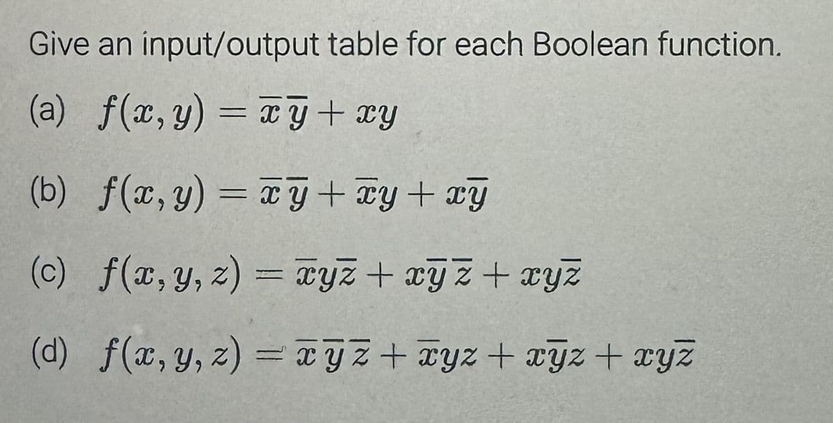 Give an input/output table for each Boolean function.
(a) f(x,y) = xy + xy
(b) f(x, y) = xy + xy + xy
(c) f(x, y, z) = xyz + xyz + xyz
(d) f(x, y, z) = xyz + xyz + xyz + xyz