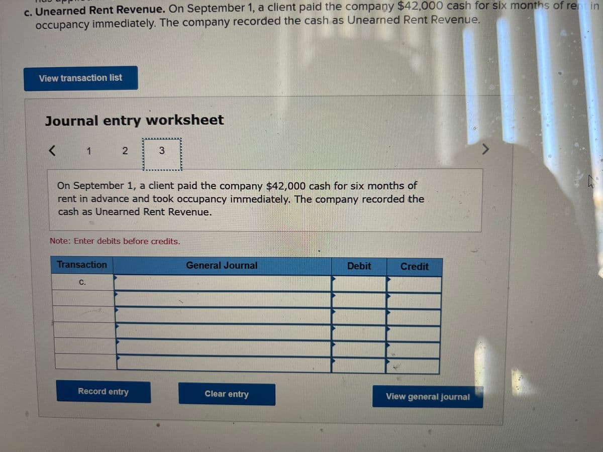 c. Unearned Rent Revenue. On September 1, a client paid the company $42,000 cash for six months of rent in
occupancy immediately. The company recorded the cash as Unearned Rent Revenue.
View transaction list
Journal entry worksheet
< 12
On September 1, a client paid the company $42,000 cash for six months of
rent in advance and took occupancy immediately. The company recorded the
cash as Unearned Rent Revenue.
Note: Enter debits before credits.
Transaction
3
C.
Record entry
General Journal
Clear entry
Debit
Credit
View general journal
^