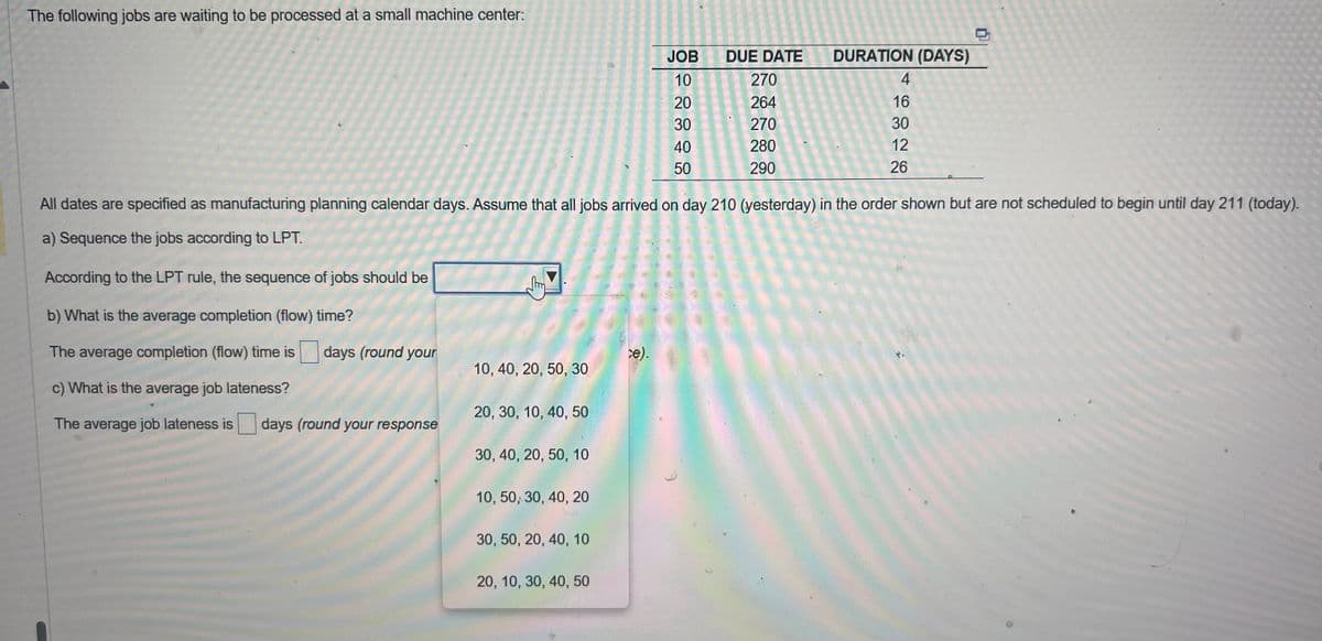 The following jobs are waiting to be processed at a small machine center:
10, 40, 20, 50, 30
20, 30, 10, 40, 50
30, 40, 20, 50, 10
All dates are specified as manufacturing planning calendar days. Assume that all jobs arrived on day 210 (yesterday) in the order shown but are not scheduled to begin until day 211 (today).
a) Sequence the jobs according to LPT.
According to the LPT rule, the sequence of jobs should be
b) What is the average completion (flow) time?
The average completion (flow) time is days (round your
c) What is the average job lateness?
The average job lateness is days (round your response
10, 50, 30, 40, 20
30, 50, 20, 40, 10
20, 10, 30, 40, 50
JOB
10
20
30
40
50
ce).
DUE DATE
270
264
270
280
290
DURATION (DAYS)
4
16
30
12
26