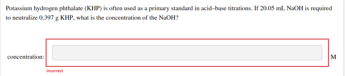 Potassium hydrogen phthalate (KHP) is often used as a primary standard in acid-base titrations. If 20.05 mL NaOH is required
to neutralize 0.397 g KHP, what is the concentration of the NaOH?
concentration:
M
Incorrect
