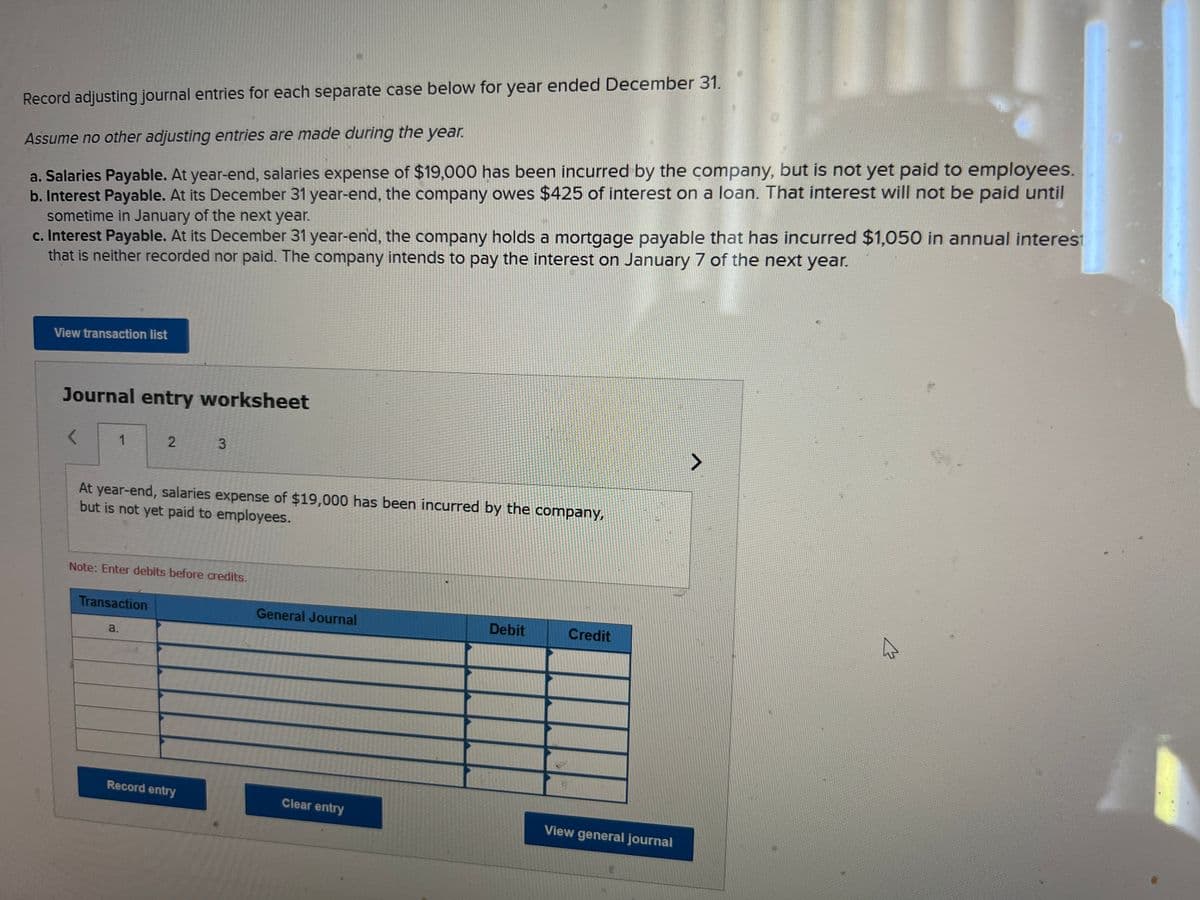 Record adjusting journal entries for each separate case below for year ended December 31.
Assume no other adjusting entries are made during the year.
a. Salaries Payable. At year-end, salaries expense of $19,000 has been incurred by the company, but is not yet paid to employees.
b. Interest Payable. At its December 31 year-end, the company owes $425 of interest on a loan. That interest will not be paid until
sometime in January of the next year.
c. Interest Payable. At its December 31 year-end, the company holds a mortgage payable that has incurred $1,050 in annual interest
that is neither recorded nor paid. The company intends to pay the interest on January 7 of the next year.
View transaction list
Journal entry worksheet
<
1
2
At year-end, salaries expense of $19,000 has been incurred by the company,
but is not yet paid to employees.
Transaction
a.
Note: Enter debits before credits.
3
Record entry
General Journal
Clear entry
Debit
Credit
View general journal
A
A