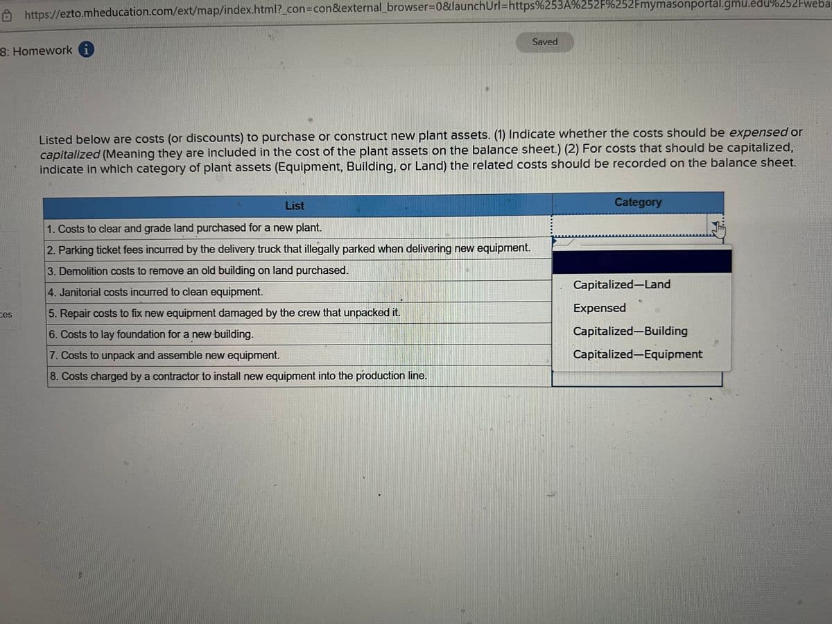 https://ezto.mheducation.com/ext/map/index.html?_con=con&external_browser=0&launch Url=https%253A%252F%252Fmymasonportal.gmu.edu%252Fweba
8: Homework i
ces
Listed below are costs (or discounts) to purchase or construct new plant assets. (1) Indicate whether the costs should be expensed or
capitalized (Meaning they are included in the cost of the plant assets on the balance sheet.) (2) For costs that should be capitalized,
indicate in which category of plant assets (Equipment, Building, or Land) the related costs should be recorded on the balance sheet.
List
1. Costs to clear and grade land purchased for a new plant.
2. Parking ticket fees incurred by the delivery truck that illegally parked when delivering new equipment.
3. Demolition costs to remove an old building on land purchased.
4. Janitorial costs incurred to clean equipment.
5. Repair costs to fix new equipment damaged by the crew that unpacked it.
6. Costs to lay foundation for a new building.
7. Costs to unpack and assemble new equipment.
8. Costs charged by a contractor to install new equipment into the production line.
Saved
L
Category
Capitalized-Land
Expensed
Capitalized-Building
Capitalized-Equipment