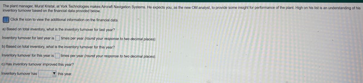 The plant manager, Murat Kristal, at York Technologies makes Aircraft Navigation Systems. He expècts you, as the new OM analyst, to provide some insight for performance of the plant. High on his list is an understanding of his
inventory turnover based on the financial data provided below.
Click the icon to view the additional information on the financial data.
a) Based on total inventory, what is the inventory turnover for last year?
Inventory turnover for last year is times per year (round your response to two decimal places).
b) Based on total inventory, what is the inventory turnover for this year?
Inventory turnover for this year is
c) Has inventory turnover improved
Inventory turnover has
times per year (round your response to two decimal places).
this year?
this year.