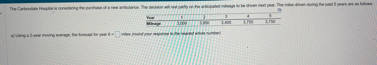 The Carbondale Hospital is considering the purchase of a new ambulance. The decision will rest partly on the anticipated mileage to be driven next year. The miles driven during the past 5 years are as follows:
1
3,000
2
3,950
3
3,400
Year
Mileage
a) Using a 2-year moving average, the forecast for year 6 = miles (round your response to the nearest whole number).
4
3,750
5
3,750