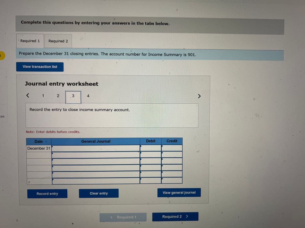 d
ces
Complete this questions by entering your answers in the tabs below.
Required 1 Required 2
Prepare the December 31 closing entries. The account number for Income Summary is 901.
View transaction list
Journal entry worksheet
1
2
Date ->
December 31
3
Record the entry to close income summary account.
Note: Enter debits before credits.
Record entry
4
General Journal
Clear entry
< Required 1
Debit
Credit
View general journal
Required 2 >
>