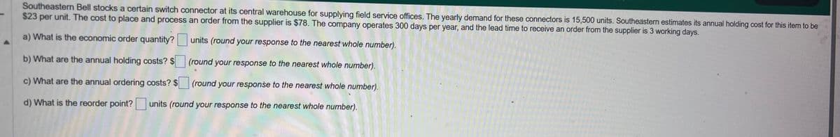 Southeastern Bell stocks a certain switch connector at its central warehouse for supplying field service offices. The yearly demand for these connectors is 15,500 units. Southeastern estimates its annual holding cost for this item to be
$23 per unit. The cost to place and process an order from the supplier is $78. The company operates 300 days per year, and the lead time to receive an order from the supplier is 3 working days.
a) What is the economic order quantity?
units (round your response to the nearest whole number).
(round your response to the nearest whole number).
b) What are the annual holding costs? $
c) What are the annual ordering costs? $
(round your response to the nearest whole number).
d) What is the reorder point? units (round your response to the nearest whole number).