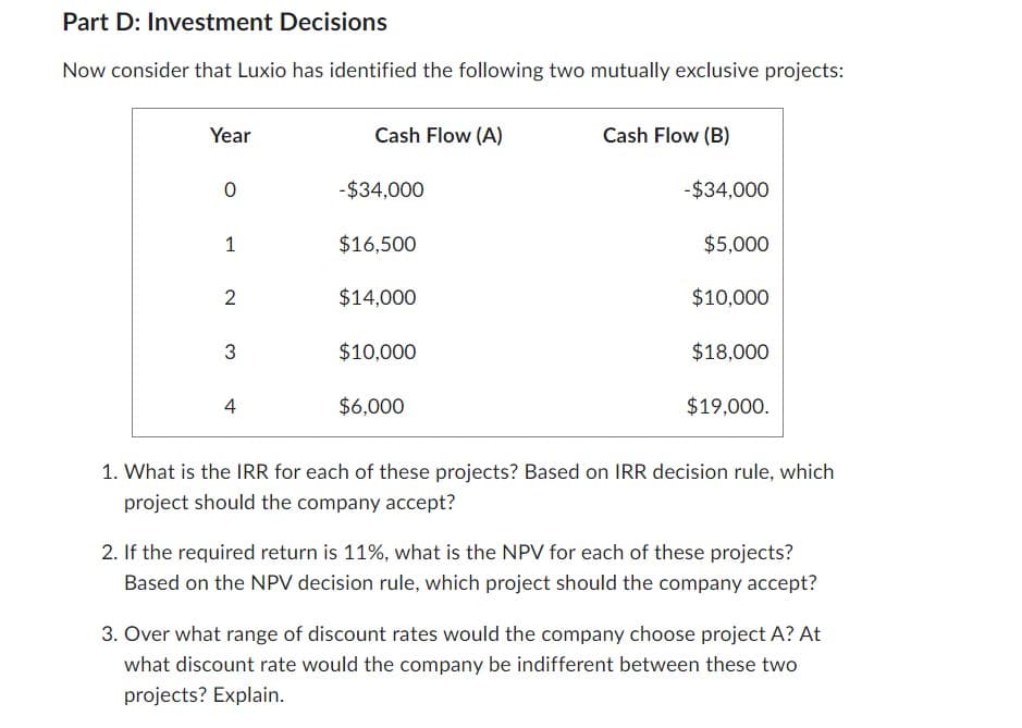 Part D: Investment Decisions
Now consider that Luxio has identified the following two mutually exclusive projects:
Year
0
1
2
3
4
Cash Flow (A)
-$34,000
$16,500
$14,000
$10,000
$6,000
Cash Flow (B)
-$34,000
$5,000
$10,000
$18,000
$19,000.
1. What is the IRR for each of these projects? Based on IRR decision rule, which
project should the company accept?
2. If the required return is 11%, what is the NPV for each of these projects?
Based on the NPV decision rule, which project should the company accept?
3. Over what range of discount rates would the company choose project A? At
what discount rate would the company be indifferent between these two
projects? Explain.