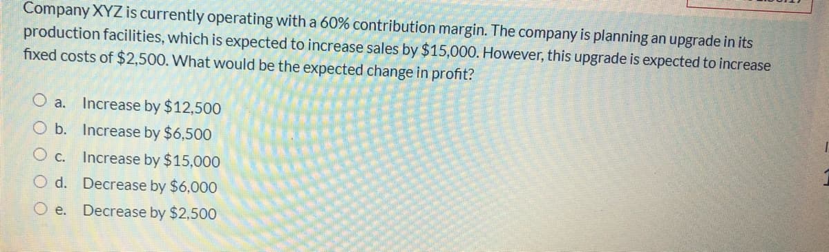 Company XYZ is currently operating with a 60% contribution margin. The company is planning an upgrade in its
production facilities, which is expected to increase sales by $15,000. However, this upgrade is expected to increase
fixed costs of $2,500. What would be the expected change in profit?
Increase by $12,500
a.
b. Increase by $6,500
Increase by $15,000
O d. Decrease by $6,000
O e. Decrease by $2,500
