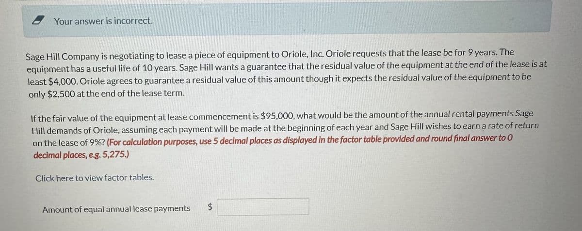 Your answer is incorrect.
Sage Hill Company is negotiating to lease a piece of equipment to Oriole, Inc. Oriole requests that the lease be for 9 years. The
equipment has a useful life of 10 years. Sage Hill wants a guarantee that the residual value of the equipment at the end of the lease is at
least $4,000. Oriole agrees to guarantee a residual value of this amount though it expects the residual value of the equipment to be
only $2,500 at the end of the lease term.
If the fair value of the equipment at lease commencement is $95,000, what would be the amount of the annual rental payments Sage
Hill demands of Oriole, assuming each payment will be made at the beginning of each year and Sage Hill wishes to earn a rate of return
on the lease of 9%? (For calculation purposes, use 5 decimal places as displayed in the factor table provided and round final answer to 0
decimal places, eg. 5,275.)
Click here to view factor tables.
Amount of equal annual lease payments
$