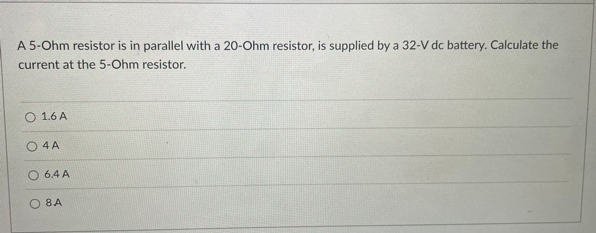 A 5-Ohm resistor is in parallel with a 20-Ohm resistor, is supplied by a 32-V dc battery. Calculate the
current at the 5-Ohm resistor.
O 1.6 A
O 4 A
O 6.4 A
O 8A
