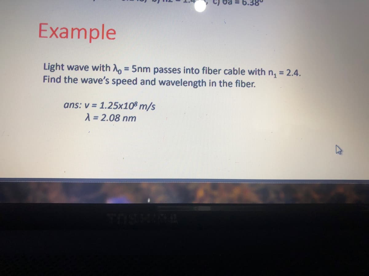 Example
Light wave with A, = 5nm passes into fiber cable with n, = 2.4.
Find the wave's speed and wavelength in the fiber.
%3D
ans: v = 1.25x10% m/s
1 = 2.08 nm
