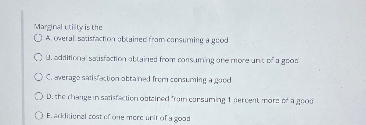 Marginal utility is the
O A. overall satisfaction obtained from consuming a good
OB. additional satisfaction obtained from consuming one more unit of a good
O C. average satisfaction obtained from consuming a good
O D. the change in satisfaction obtained from consuming 1 percent more of a good
O E. additional cost of one more unit of a good