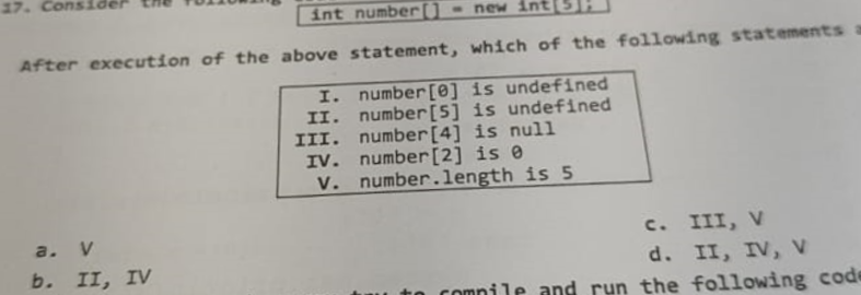 17.
int number[] = new int
After execution of the above statement, which of the following statements a
number [0] is undefined
number [5] is undefined
number [4] is null
number [2] is 0
number.length is 5
a. V
b. II, IV
I.
II.
III.
IV.
V.
C. III, V
d. II, IV, V
compile and run the following code