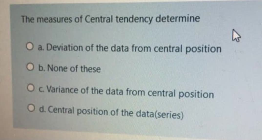 The measures of Central tendency determine
O a. Deviation of the data from central position
O b. None of these
O . Variance of the data from central position
O d. Central position of the data(series)
