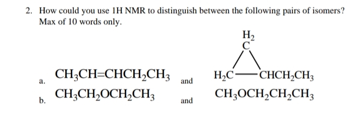 2. How could you use 1H NMR to distinguish between the following pairs of isomers?
Max of 10 words only.
H2
C
CH;CH=CHCH,CH3
H,C-CHCHCH3
а.
and
CH;CH,OCH,CH3
CH;OCH,CH,CH3
b.
and
