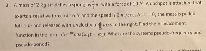 3. A mass of 2 kg stretches a spring by m with a force of 10 N. A dashpot is attached that
exerts a resistive force of 16 N and the speed is 2 m/sec. At t = 0, the mass is pulled
left 1 m and released with a velocity of m/s to the right. Find the displacement
function in the form: Ce-pt cos (w;t-a,). What are the systems pseudo-frequency and
pseudo-period?
