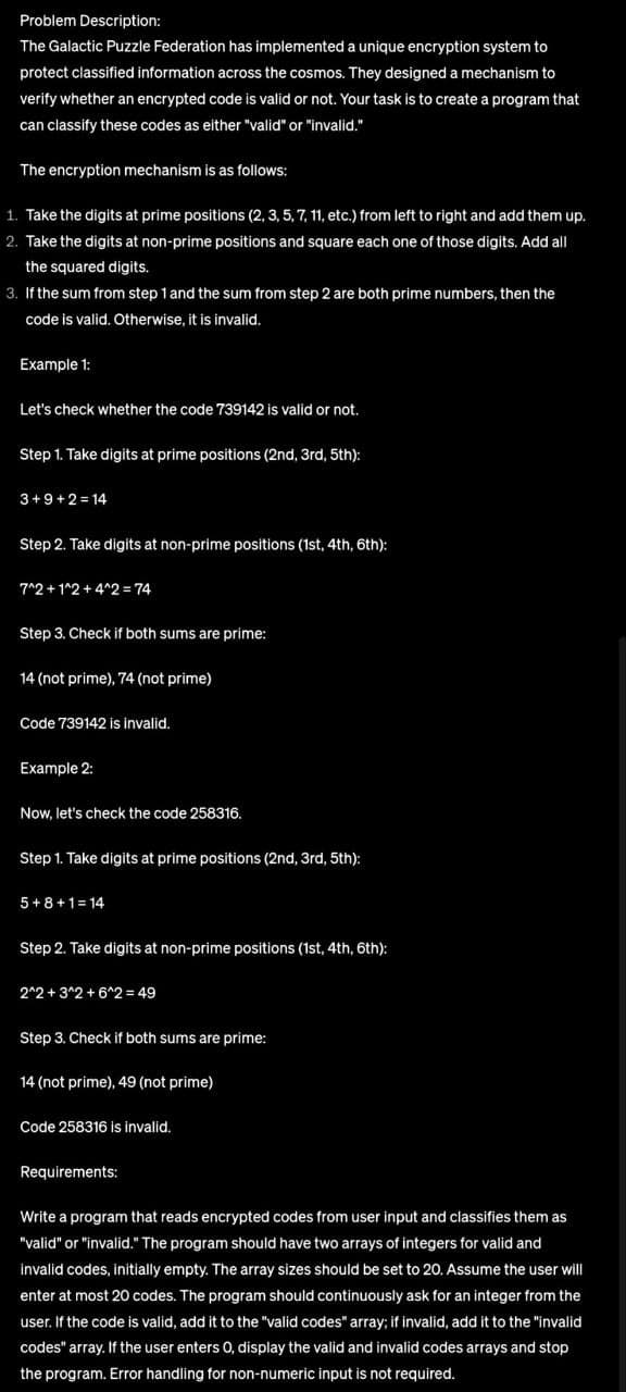 Problem Description:
The Galactic Puzzle Federation has implemented a unique encryption system to
protect classified information across the cosmos. They designed a mechanism to
verify whether an encrypted code is valid or not. Your task is to create a program that
can classify these codes as either "valid" or "invalid."
The encryption mechanism is as follows:
1. Take the digits at prime positions (2, 3, 5, 7, 11, etc.) from left to right and add them up.
2. Take the digits at non-prime positions and square each one of those digits. Add all
the squared digits.
3. If the sum from step 1 and the sum from step 2 are both prime numbers, then the
code is valid. Otherwise, it is invalid.
Example 1:
Let's check whether the code 739142 is valid or not.
Step 1. Take digits at prime positions (2nd, 3rd, 5th):
3+9+2=14
Step 2. Take digits at non-prime positions (1st, 4th, 6th):
7^2+1^2 + 4^2 = 74
Step 3. Check if both sums are prime:
14 (not prime), 74 (not prime)
Code 739142 is invalid.
Example 2:
Now, let's check the code 258316.
Step 1. Take digits at prime positions (2nd, 3rd, 5th):
5+8+1=14
Step 2. Take digits at non-prime positions (1st, 4th, 6th):
2^2+3^2+6^2 = 49
Step 3. Check if both sums are prime:
14 (not prime), 49 (not prime)
Code 258316 is invalid.
Requirements:
Write a program that reads encrypted codes from user input and classifies them as
"valid" or "invalid." The program should have two arrays of integers for valid and
invalid codes, initially empty. The array sizes should be set to 20. Assume the user will
enter at most 20 codes. The program should continuously ask for an integer from the
user. If the code is valid, add it to the "valid codes" array; if invalid, add it to the "invalid
codes" array. If the user enters O, display the valid and invalid codes arrays and stop
the program. Error handling for non-numeric input is not required.