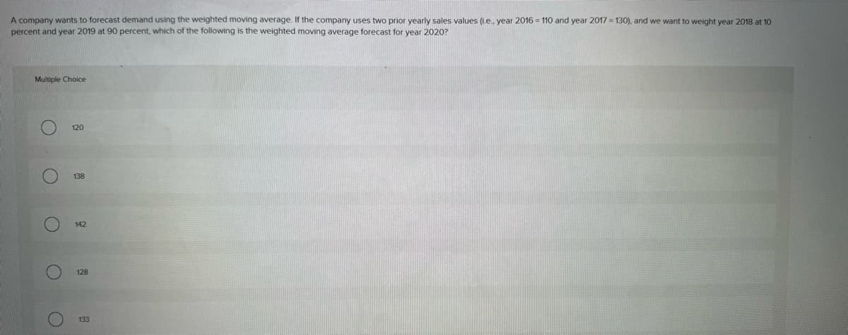 Multiple Choice
A company wants to forecast demand using the weighted moving average. If the company uses two prior yearly sales values (i.e., year 2016 = 110 and year 2017=130), and we want to weight year 2018 at 10
percent and year 2019 at 90 percent, which of the following is the weighted moving average forecast for year 2020?
O
O
C
O
128
O
133
142
138
120