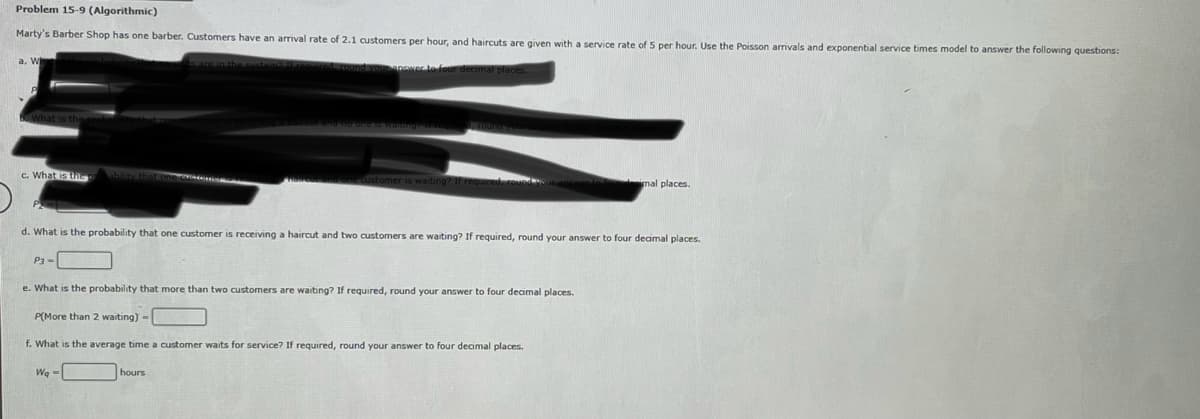 Problem 15-9 (Algorithmic)
Marty's Barber Shop has one barber. Customers have an arrival rate of 2.1 customers per hour, and haircuts are given with a service rate of 5 per hour. Use the Poisson arrivals and exponential service times model to answer the following questions:
d. round your answer to four decimal places.
What is the
c. What is the
P3-
a haircor and no one is waiting if req
d. What is the probability that one customer is receiving a haircut and two customers are waiting? If required, round your answer to four decimal places.
Wq-
customer is waiting? If rec
e. What is the probability that more than two customers are waiting? If required, round your answer to four decimal places.
P(More than 2 waiting) -
f. What is the average time a customer waits for service? If required, round your answer to four decimal places.
hours
mal places.