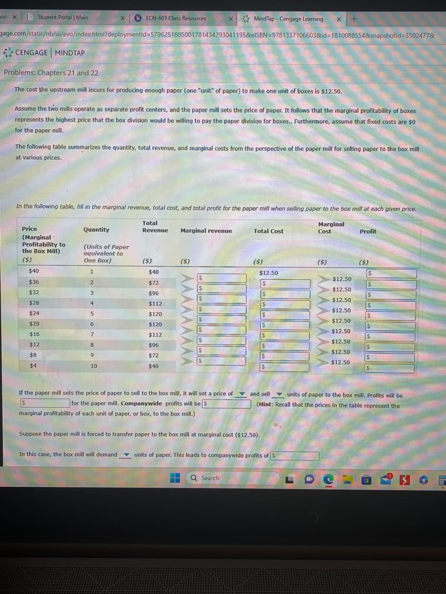 vate X
Student Portal | Main
CENGAGE MINDTAP
gage.com/static/nb/ui/evo/index.html?deploymentid=57962518850017814342930411958eISBN=9781337106603&id=1810088554&snapshotid=3502477&
Problems: Chapters 21 and 22
The cost the upstream mill incurs for producing enough paper (one "unit" of paper) to make one unit of boxes is $12.50.
X
Assume the two mills operate as separate profit centers, and the paper mill sets the price of paper. It follows that the marginal profitability of boxes
represents the highest price that the box division would be willing to pay the paper division for boxes.. Furthermore, assume that fixed costs are $0
for the paper mill.
Price
(Marginal
Profitability to
the Box Mill)
($)
The following table summarizes the quantity, total revenue, and marginal costs from the perspective of the paper mill for selling paper to the box mill
at various prices.
$40
$36
$32
$28
$24
$20
$16
$12
$8
$4
ECN-601 Class Resources
In the following table, fill in the marginal revenue, total cost, and total profit for the paper mill when selling paper to the box mill at each given price.
Marginal
Cost
Quantity
(Units of Paper
equivalent to
One Box)
1
2
3
4
5
6
7
"
8
9
10
Total
Revenue Marginal revenue
($)
$40
$72
$96
$112
$120
$120
$112
$96
x MindTap - Cengage Learning X +
$72
$40
($)
^^^^^^^^^
$
$
S
$
S
$
$
$
If the paper mill sets the price of paper to sell to the box mill, it will set a price of
for the paper mill. Companywide profits will be $
$
marginal profitability of each unit of paper, or box, to the box mill.)
Total Cost
― Q Search
($)
$12.50
$
$
Suppose the paper mill is forced to transfer paper to the box mill at marginal cost ($12.50).
$
$
$
In this case, the box mill will demand units of paper. This leads to companywide profits of $
($)
$12.50
$12.50
$12.50
$12.50
$12.50
$12.50
$12.50
$12.50
$12.50
Co
Profit
¡I
($)
$
$
and sell
units of paper to the box mill. Profits will be
. (Hint: Recall that the prices in the table represent the
S
S
$
$
$
S
$
S