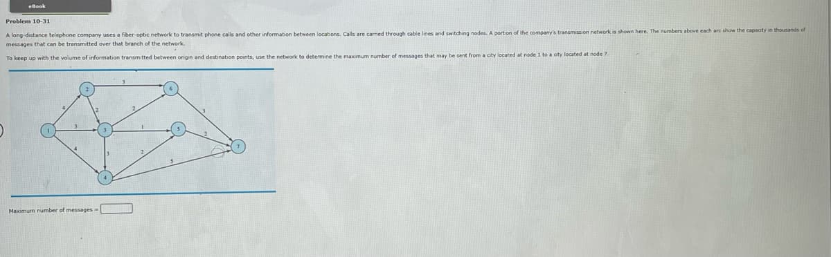 eBook
Problem 10-31
A long-distance telephone company uses a fiber-optic network to transmit phone calls and other information between locations. Calls are carried through cable lines and switching nodes. A portion of the company's transmission network is shown here. The numbers above each arc show the capacity in thousands of
messages that can be transmitted over that branch of the network.
To keep up with the volume of information transmitted between origin and destination points, use the network to determine the maximum number of messages that may be sent from a city located at node 1 to a oty located at node 7.
3
Maximum number of messages -