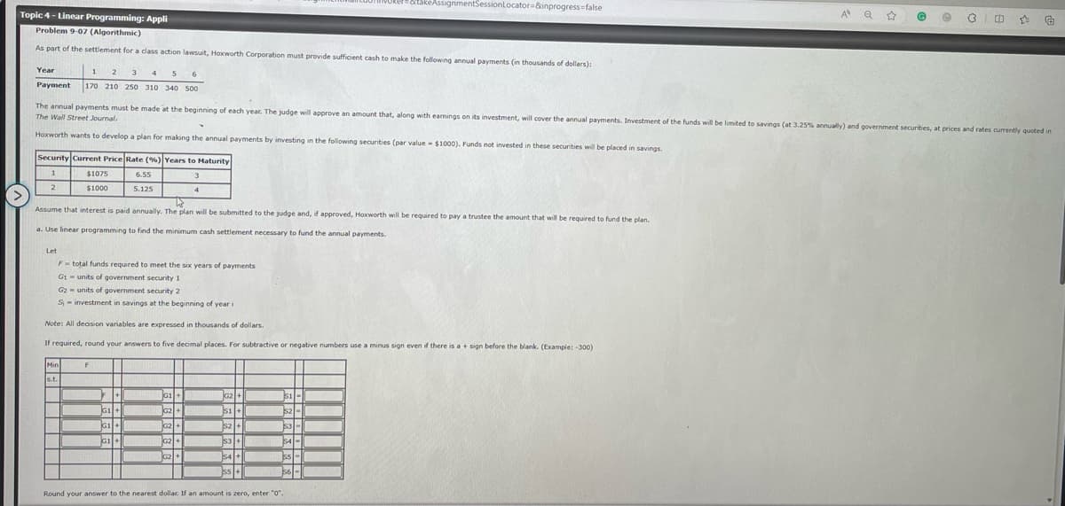 Topic 4 - Linear Programming: Appli
Problem 9-07 (Algorithmic)
As part of the settlement for a class action lawsuit, Hoxworth Corporation must provide sufficient cash to make the following annual payments (in thousands of dollars):
Year
1
2 3 4 5 6
Payment 170 210 250 310 340 500
Y
Hoxworth wants to develop a plan for making the annual payments by investing in the following securities (par value $1000). Funds not invested in these securities will be placed in savings.
Security Current Price Rate (%) Years to Maturity
1
3
2
4
$1075
$1000
The annual payments must be made at the beginning of each year. The judge will approve an amount that, along with earnings on its investment, will cover the annual payments. Investment of the funds will be limited to savings (at 3.25% annually) and government securities, at prices and rates currently quoted in
The Wall Street Journal.
Assume that interest is paid annually. The plan will be submitted to the judge and, if approved, Hoxworth will be required to pay a trustee the amount that will be required to fund the plan.
a. Use linear programming to find the minimum cash settlement necessary to fund the annual payments.
Let
F total funds required to meet the six years of payments
G1 units of government security 1
G2 units of government security 2
S-investment in savings at the beginning of year i
Min
s.t.
6.55
5.125
Note: All decision variables are expressed in thousands of dollars.
If required, round your answers to five decimal places. For subtractive or negative numbers use a minus sign even if there is a + sign before the blank. (Example: -300)
F
F +
G1+
G1+
G1+
+ li +
G2+
G2+
G2 +
G2 +
takeAssignmentSessionLocator=&inprogress=false
G G2
G2 +
51 +
52 +
$S3 +
S4 +
55 +
$1
1521-1
$3-
54-
ss-
56-
Round your answer to the nearest dollar. If an amount is zero, enter "0".
A Q ☆
@ e
3
cb ☆ €