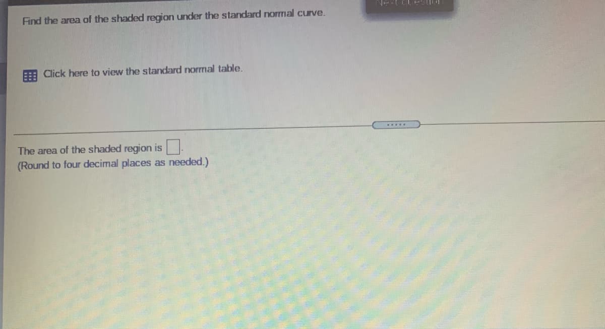 Find the area of the shaded region under the standard normal curve.
E Click here to view the standard normal table.
The area of the shaded region is
(Round to four decimal places as needed.)
