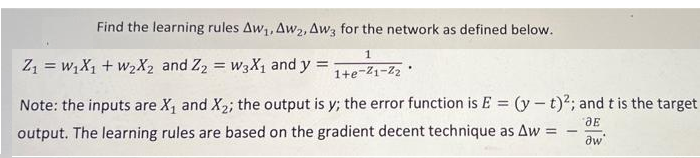 Find the learning rules Aw₁, Aw2, Aw3 for the network as defined below.
1
1+e-²1-2₂.
Z₁ = W₁X₁ + W₂X2 and Z2 = W3X₁ and y =
Note: the inputs are X₁ and X₂; the output is y; the error function is E = (y-t)2; and t is the target
output. The learning rules are based on the gradient decent technique as Aw
ДЕ
=
aw'