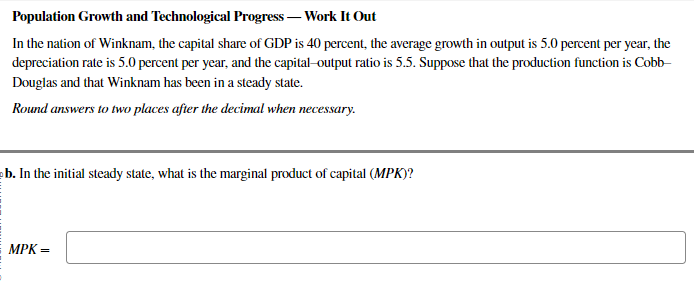 Population Growth and Technological Progress - Work It Out
In the nation of Winknam, the capital share of GDP is 40 percent, the average growth in output is 5.0 percent per year, the
depreciation rate is 5.0 percent per year, and the capital-output ratio is 5.5. Suppose that the production function is Cobb-
Douglas and that Winknam has been in a steady state.
Round answers to two places after the decimal when necessary.
b. In the initial steady state, what is the marginal product of capital (MPK)?
MPK