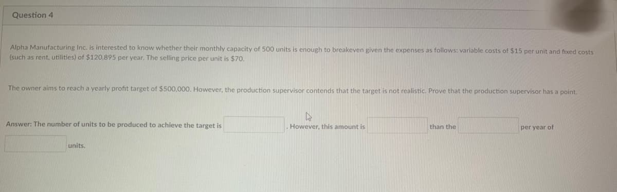 Question 4
Alpha Manufacturing Inc. is interested to know whether their monthly capacity of 500 units is enough to breakeven given the expenses as follows: variable costs of $15 per unit and fixed costs
(such as rent, utilities) of $120,895 per year. The selling price per unit is $70.
The owner aims to reach a yearly profit target of $500,000. However, the production supervisor contends that the target is not realistic. Prove that the production supervisor has a point.
Answer: The number of units to be produced to achieve the target is
units.
4
However, this amount is
than the
per year of