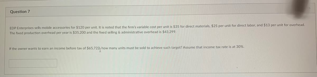 Question 7
EDP Enterprises sells mobile accessories for $120 per unit. It is noted that the firm's variable cost per unit is $35 for direct materials, $25 per unit for direct labor, and $13 per unit for overhead.
The fixed production overhead per year is $35,200 and the fixed selling & administrative overhead is $43,299.
If the owner wants to earn an income before tax of $65,722-h how many units must be sold to achieve such target? Assume that income tax rate is at 30%.