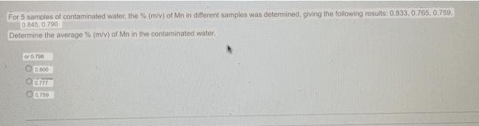 For 5 samples of contaminated water, the % (miv) of Mn in different samples was determined, giving the following results: 0.833, 0.765, 0.759,
0.845, 0.790
Determine the average % (m/v) of Mn in the contaminated water.
or 0.796
D.800
0.777
0.759

