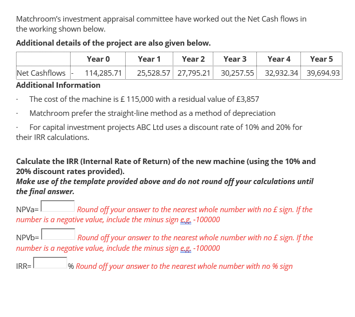 Matchroom's investment appraisal committee have worked out the Net Cash flows in
the working shown below.
Additional details of the project are also given below.
Year 0
Year 1
Year 2
Year 3
Year 4
Year 5
Net Cashflows
114,285.71
25,528.57 27,795.21 30,257.55 32,932.34 39,694.93
Additional Information
The cost of the machine is £ 115,000 with a residual value of £3,857
Matchroom prefer the straight-line method as a method of depreciation
For capital investment projects ABC Ltd uses a discount rate of 10% and 20% for
their IRR calculations.
Calculate the IRR (Internal Rate of Return) of the new machine (using the 10% and
20% discount rates provided).
Make use of the template provided above and do not round off your calculations until
the final answer.
NPVA=
number is a negative value, include the minus sign e.g. -100000
|Round off your answer to the nearest whole number with no £ sign. If the
NPVB=
number is a negative value, include the minus sign e.g. -100000
| Round off your answer to the nearest whole number with no £ sign. If the
IRR=
% Round off your answer to the nearest whole number with no % sign
