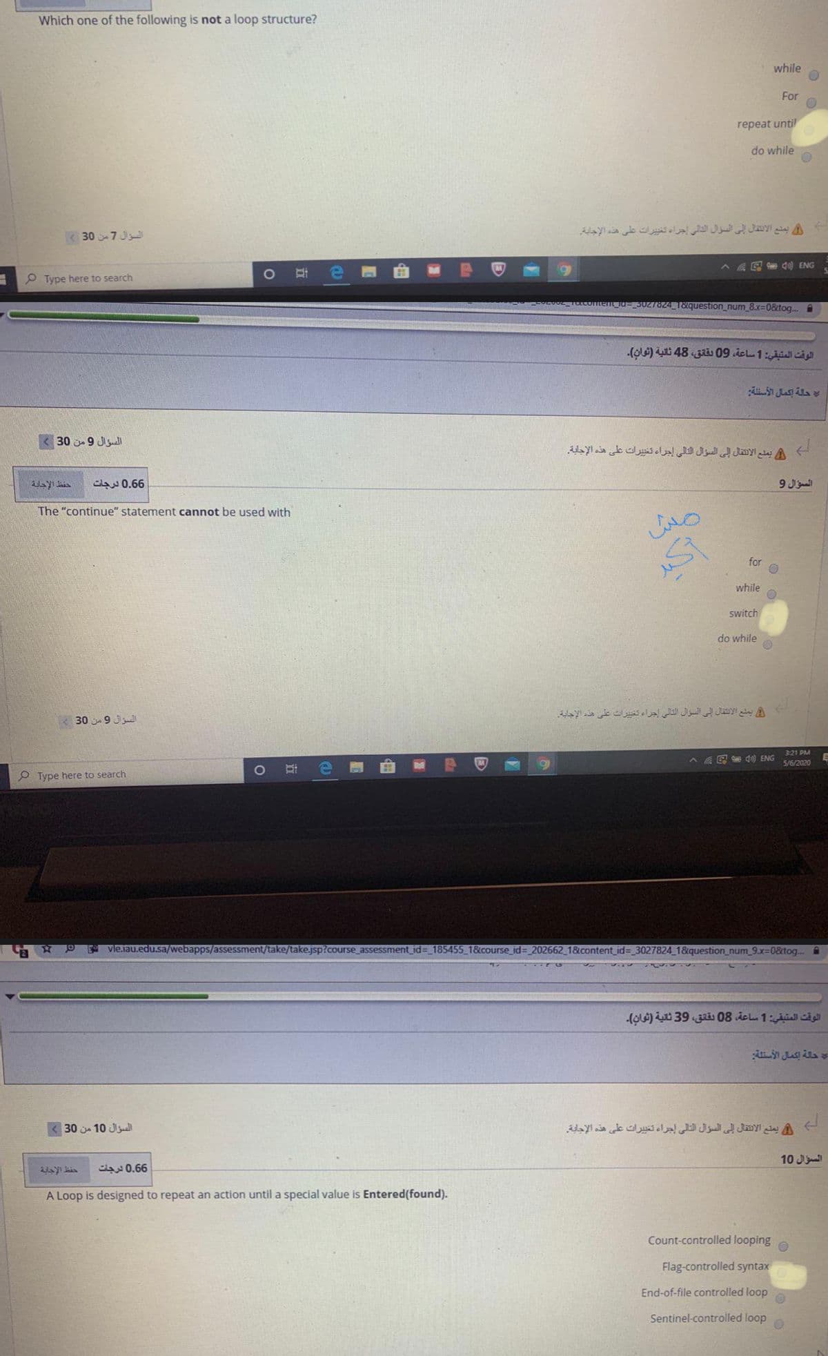 Which one of the following is not a loop structure?
while
For
repeat until
do while
K 30 7 J
يمنع الانتقال إلى السؤال التالي إجراء تغي يرات على هذه الإجابة.
G d0) ENG
P Type here to search
Tö24 1&question_num_8.x=0&tog. i
الوقت المتبقي: 1 ساعة، 09 بقانق، 48 ثانية )ثوان(.
حالة إكمال الأسئلة
30 j 9 Jisuall
يملع الانتقال إلى السؤال التالى إجراء تعي يرات على هذه الإجابة
حفظ الإجابة
6 0.6 درجات
9 Jal
The "continue" statement cannot be used with
for
while
switch
do while
يملع الانتقال إلى السؤال التالي إجراء تخي يرات على هذه الإجابة.
30 9 Jll
3:21 PM
G S do) ENG
5/6/2020
O Type here to search
A vleiau.edu.sa/webapps/assessment/take/take.jsp?course_assessment_id=_185455_1&course_id=_202662_ 1&content_id=_3027824_1&question_num_9.x=0&tog..@
الوقت المتيقي: 1 ساعة، 08 دقانق، 39 ثانية )ثوان(.
حلة إكمال الأستلة
السؤال 10 من 30
يمنع الانقال إلى السؤال التالى إجراء تغي يرات على هذه الإجاية.
10 J
6 0.6 درجات
A Loop is designed to repeat an action until a special value is Entered(found).
Count-controlled looping
Flag-controlled syntax
End-of-file controlled loop
Sentinel-controlled loop
立
