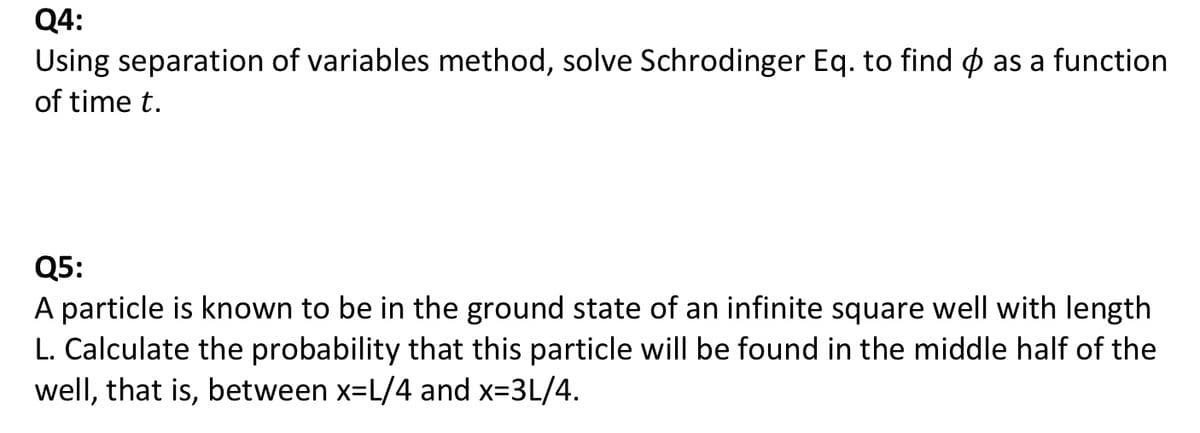 Q4:
Using separation of variables method, solve Schrodinger Eq. to find o as a function
of time t.
Q5:
A particle is known to be in the ground state of an infinite square well with length
L. Calculate the probability that this particle will be found in the middle half of the
well, that is, between x=L/4 and x-3L/4.
