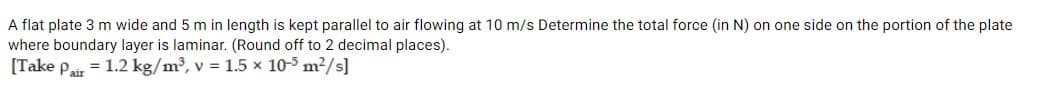 A flat plate 3 m wide and 5 m in length is kept parallel to air flowing at 10 m/s Determine the total force (in N) on one side on the portion of the plate
where boundary layer is laminar. (Round off to 2 decimal places).
[Take Pair
= 1.2 kg/m³, v = 1.5 x 10-5 m²/s]
